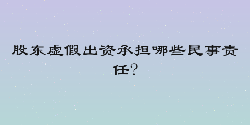 股东虚假出资承担哪些民事责任?