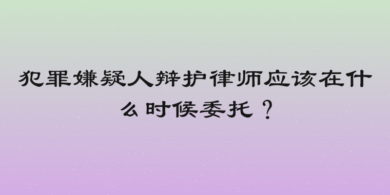 犯罪嫌疑人辩护律师应该在什么时候委托？