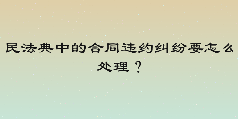 民法典中的合同违约纠纷要怎么处理？