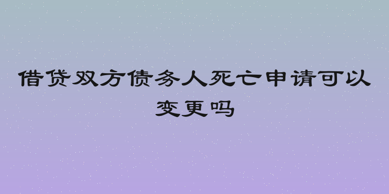 借贷双方债务人死亡申请可以变更吗