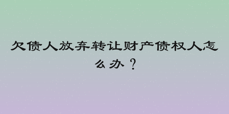 欠债人放弃转让财产债权人怎么办？