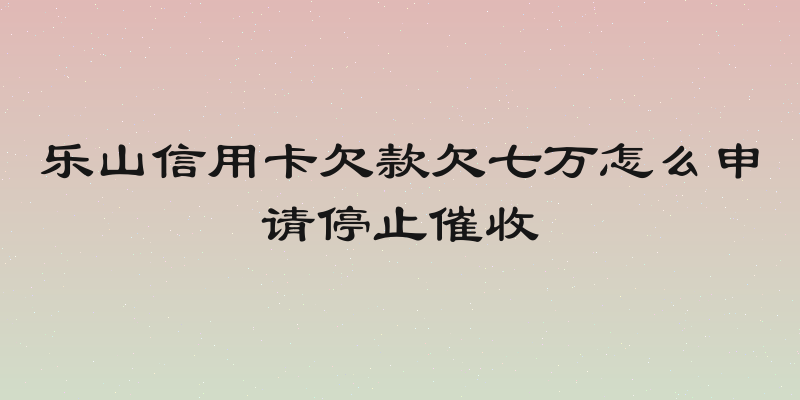 乐山信用卡欠款欠七万怎么申请停止催收
