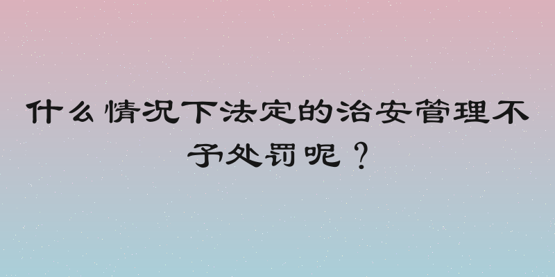 什么情况下法定的治安管理不予处罚呢？