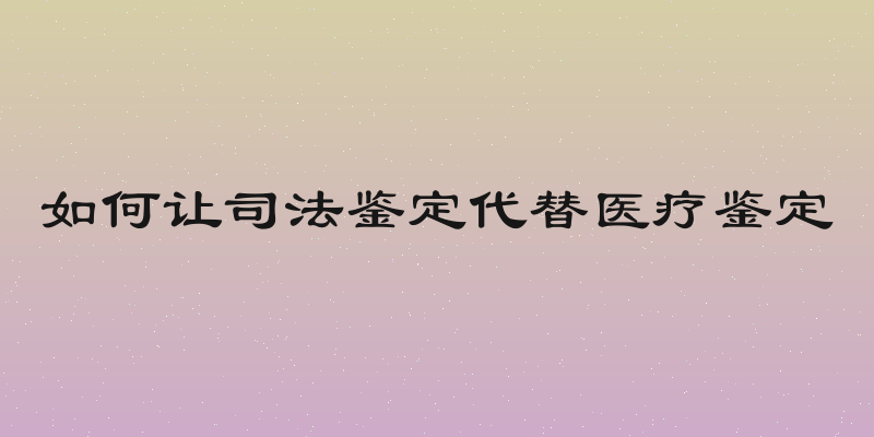 如何让司法鉴定代替医疗鉴定