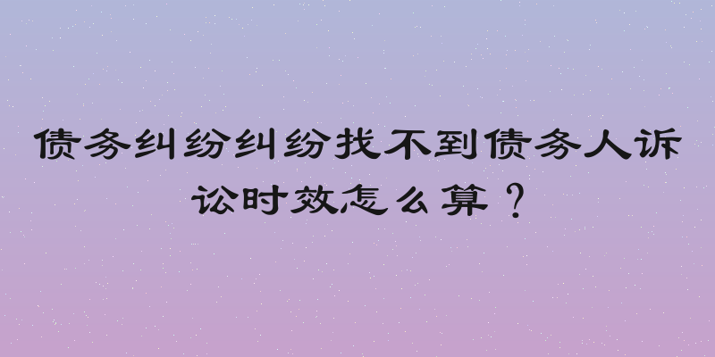 债务纠纷纠纷找不到债务人诉讼时效怎么算？