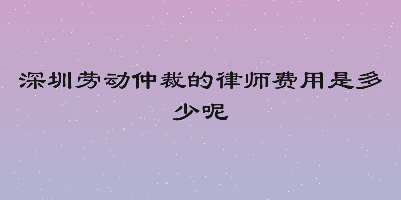 深圳劳动仲裁的律师费用是多少呢