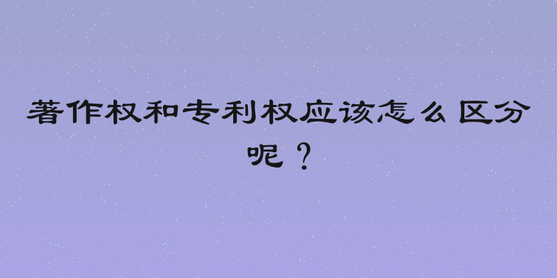 著作权和专利权应该怎么区分呢？