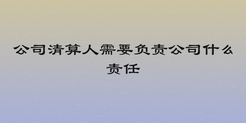 公司清算人需要负责公司什么责任