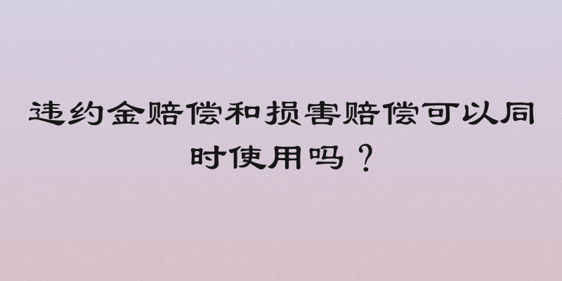 违约金赔偿和损害赔偿可以同时使用吗？