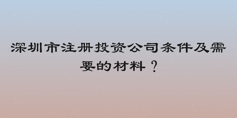 深圳市注册投资公司条件及需要的材料？