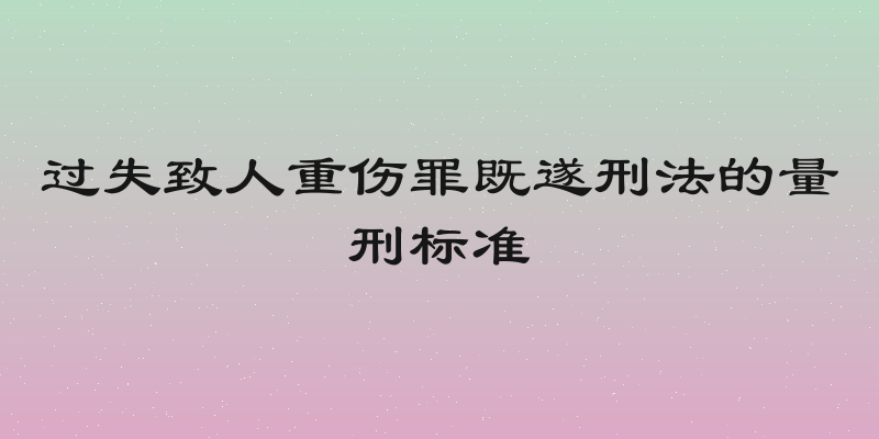 过失致人重伤罪既遂刑法的量刑标准