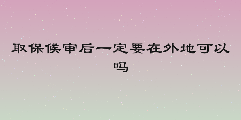 取保候审后一定要在外地可以吗