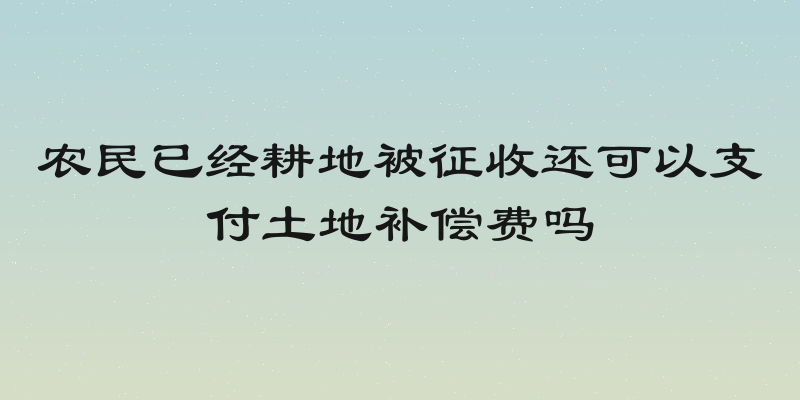 农民已经耕地被征收还可以支付土地补偿费吗