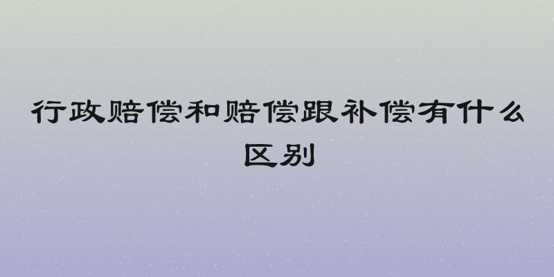 行政赔偿和赔偿跟补偿有什么区别