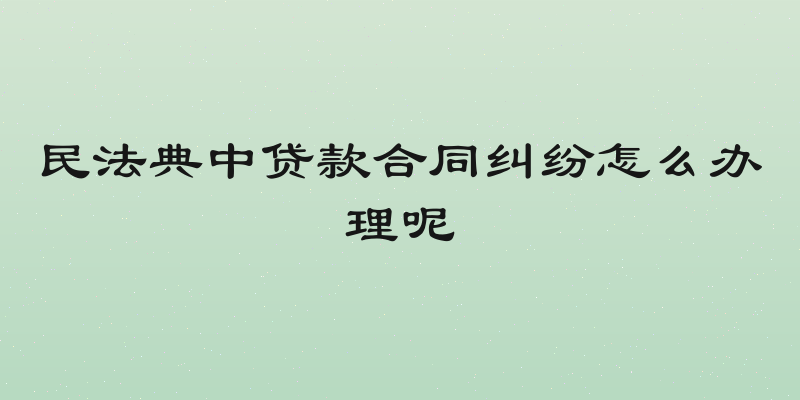 民法典中贷款合同纠纷怎么办理呢
