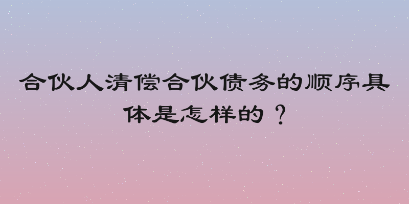 合伙人清偿合伙债务的顺序具体是怎样的？