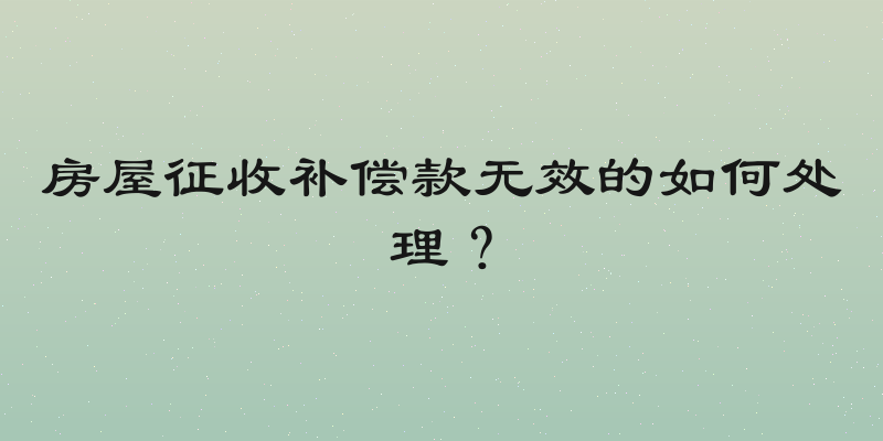 房屋征收补偿款无效的如何处理？
