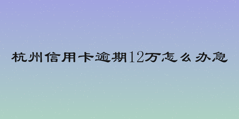 杭州信用卡逾期12万怎么办急