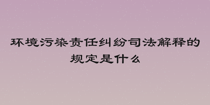 环境污染责任纠纷司法解释的规定是什么