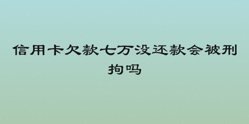 信用卡欠款七万没还款会被刑拘吗