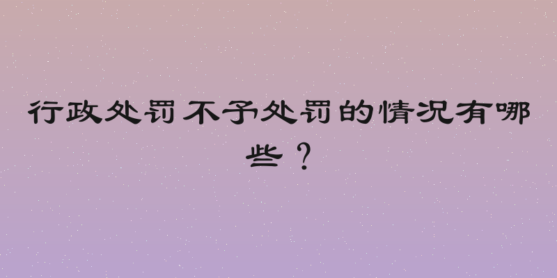 行政处罚不予处罚的情况有哪些？