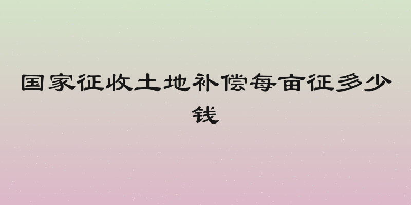 国家征收土地补偿每亩征多少钱