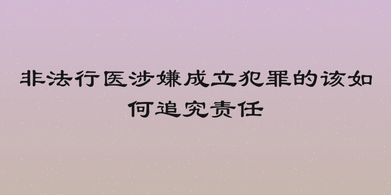非法行医涉嫌成立犯罪的该如何追究责任