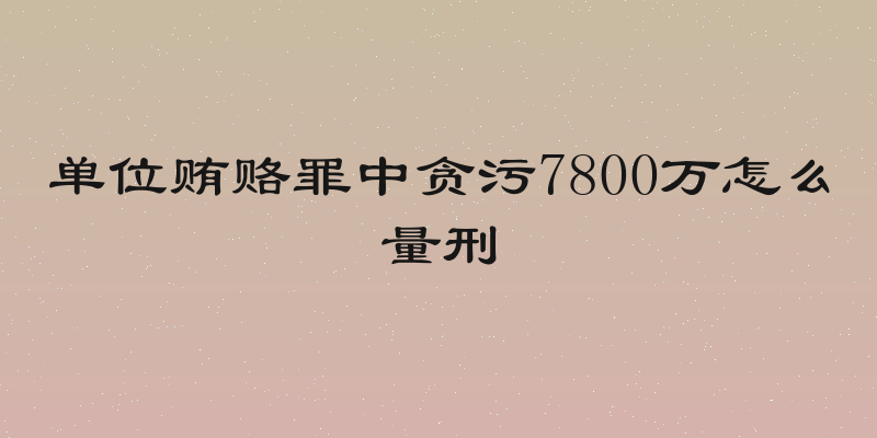 单位贿赂罪中贪污7800万怎么量刑