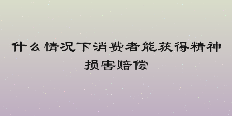 什么情况下消费者能获得精神损害赔偿