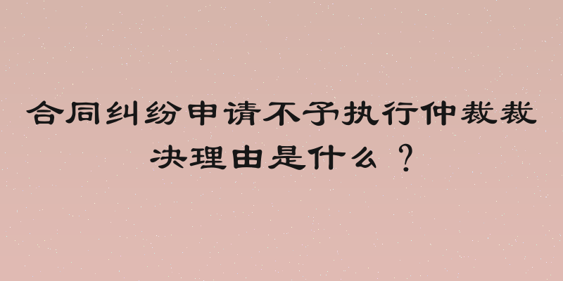 合同纠纷申请不予执行仲裁裁决理由是什么？