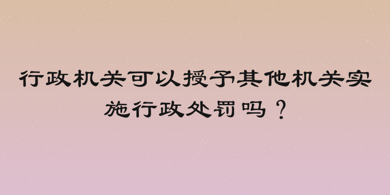 行政机关可以授予其他机关实施行政处罚吗？