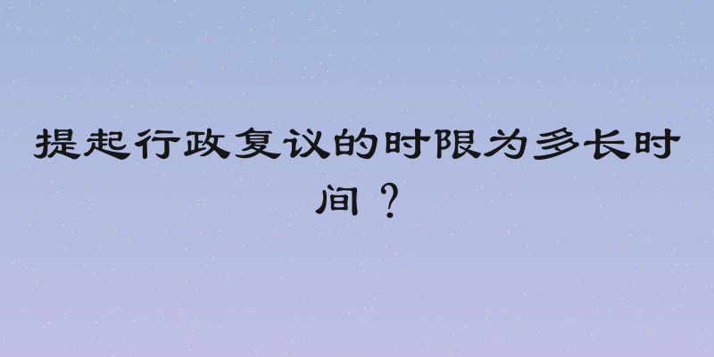 提起行政复议的时限为多长时间？