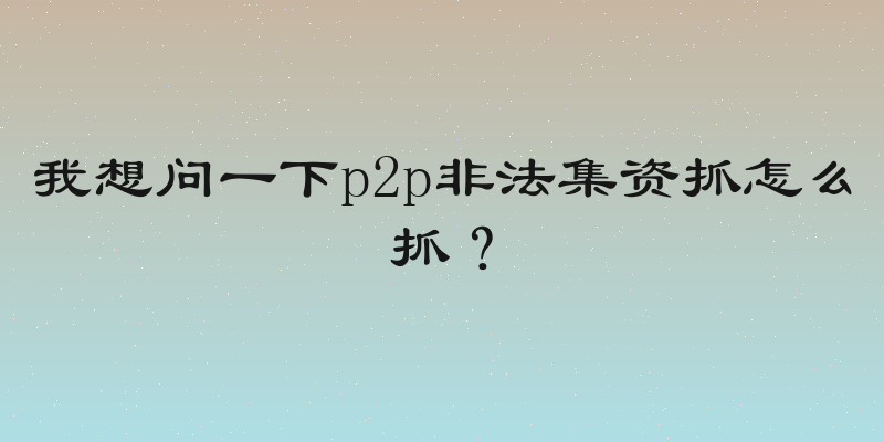 我想问一下p2p非法集资抓怎么抓？