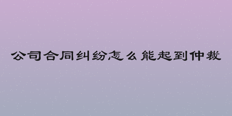 公司合同纠纷怎么能起到仲裁