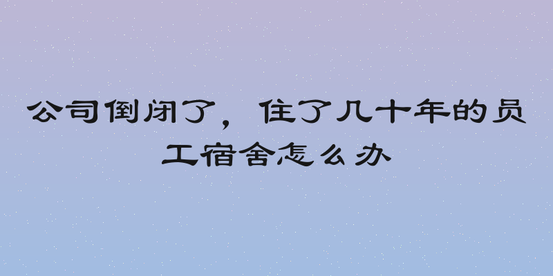 公司倒闭了，住了几十年的员工宿舍怎么办