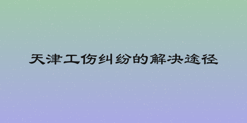 天津工伤纠纷的解决途径