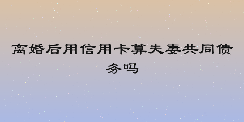 离婚后用信用卡算夫妻共同债务吗
