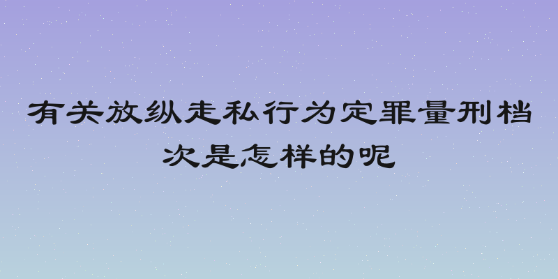 有关放纵走私行为定罪量刑档次是怎样的呢