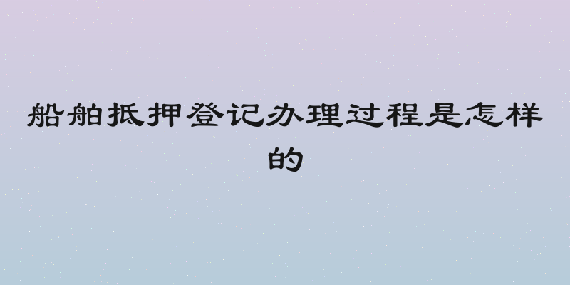 船舶抵押登记办理过程是怎样的