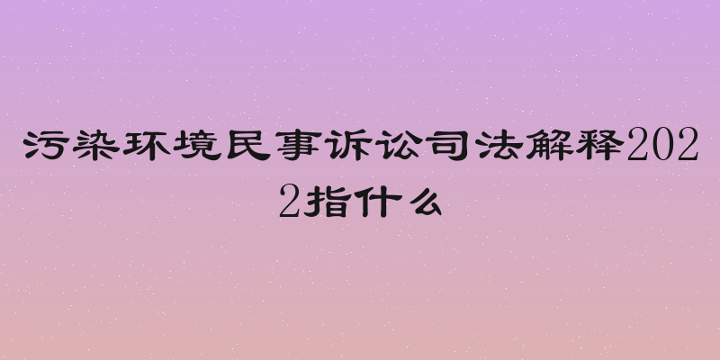 污染环境民事诉讼司法解释2022指什么