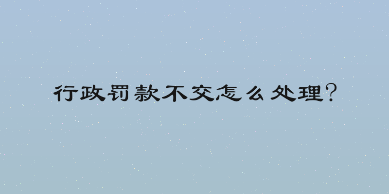 行政罚款不交怎么处理?