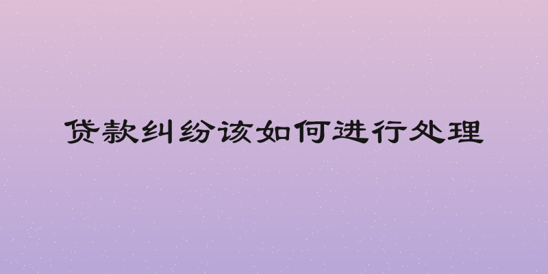 贷款纠纷该如何进行处理