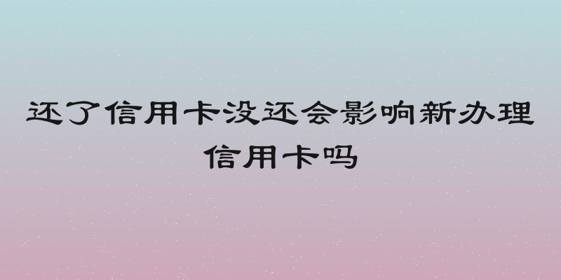 还了信用卡没还会影响新办理信用卡吗