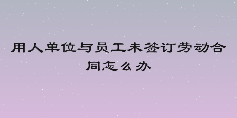 用人单位与员工未签订劳动合同怎么办