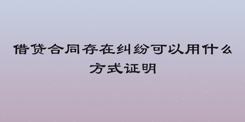 借贷合同存在纠纷可以用什么方式证明