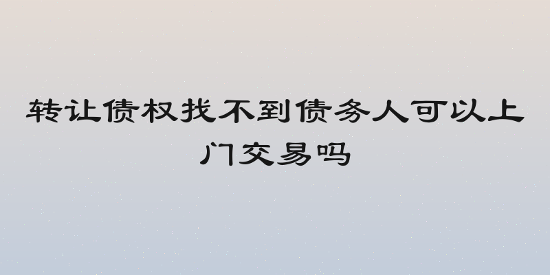 转让债权找不到债务人可以上门交易吗