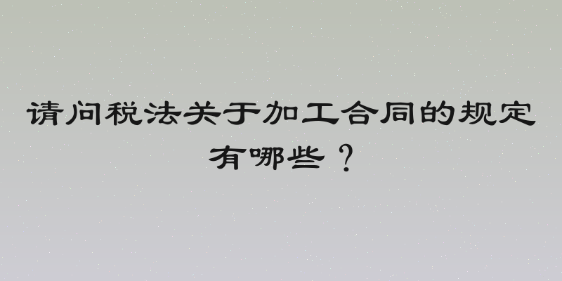 请问税法关于加工合同的规定有哪些？