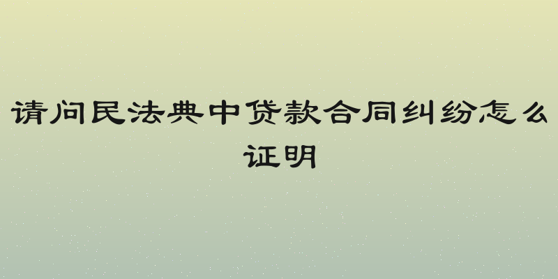请问民法典中贷款合同纠纷怎么证明