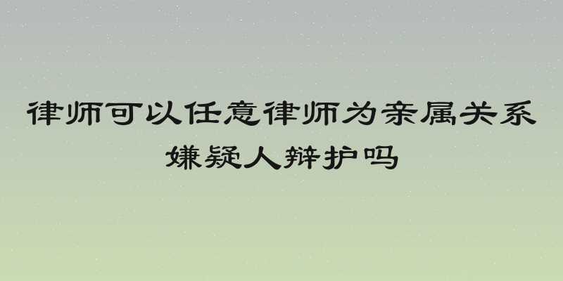 律师可以任意律师为亲属关系嫌疑人辩护吗