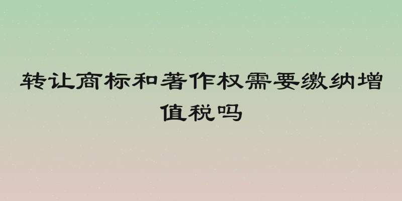 转让商标和著作权需要缴纳增值税吗